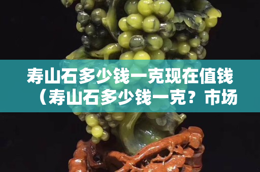 寿山石多少钱一克现在值钱（寿山石多少钱一克？市场行情如何？）