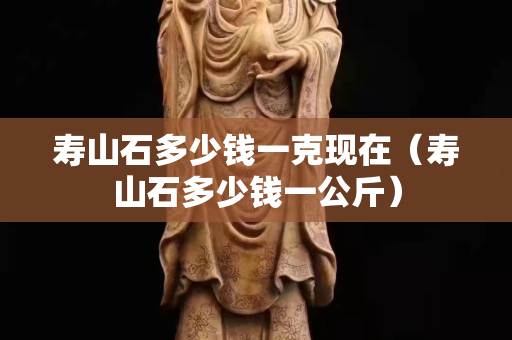 寿山石多少钱一克现在（寿山石多少钱一公斤）