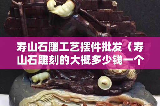 寿山石雕工艺摆件批发（寿山石雕刻的大概多少钱一个）