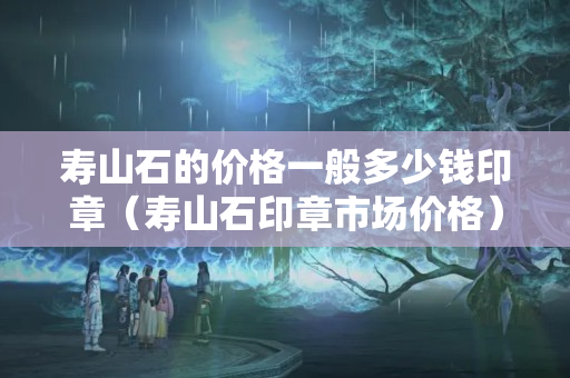 寿山石的价格一般多少钱印章（寿山石印章市场价格）