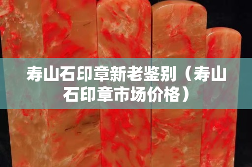 寿山石印章新老鉴别（寿山石印章市场价格）