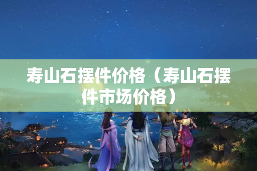 寿山石摆件价格（寿山石摆件市场价格）