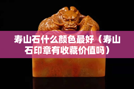 寿山石什么颜色最好（寿山石印章有收藏价值吗）