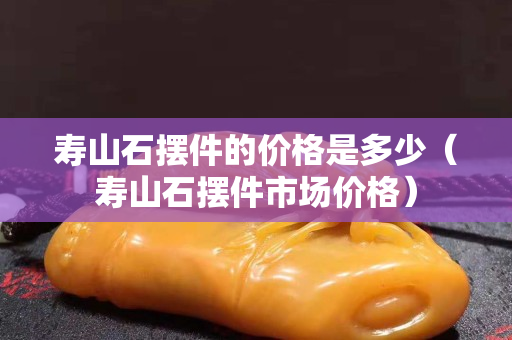 寿山石摆件的价格是多少（寿山石摆件市场价格）