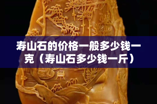 寿山石的价格一般多少钱一克（寿山石多少钱一斤）