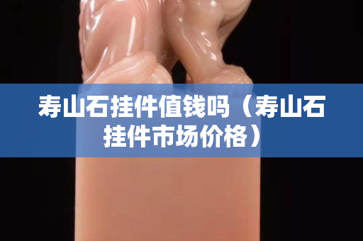 寿山石挂件值钱吗（寿山石挂件市场价格）
