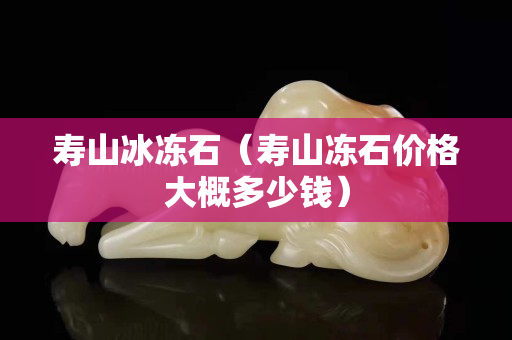寿山冰冻石（寿山冻石价格大概多少钱）
