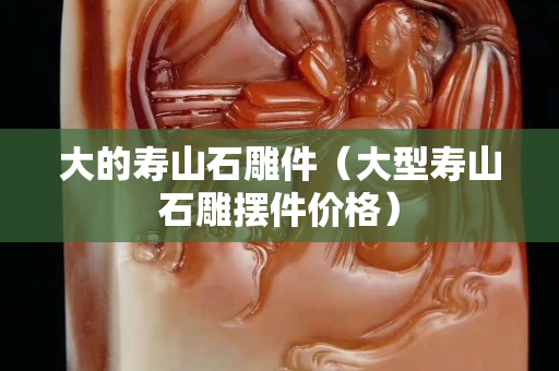 大的寿山石雕件（大型寿山石雕摆件价格）
