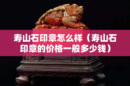 寿山石印章怎么样（寿山石印章的价格一般多少钱）