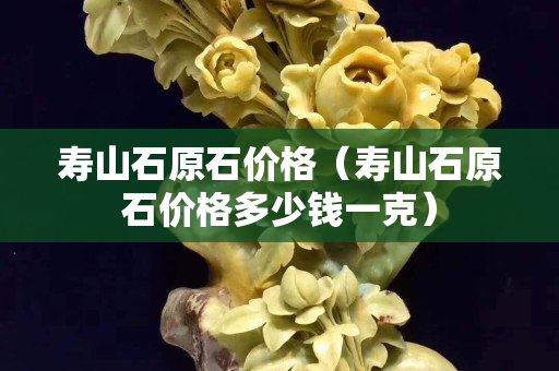 寿山石原石价格（寿山石原石价格多少钱一克）