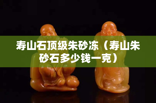 寿山石顶级朱砂冻（寿山朱砂石多少钱一克）