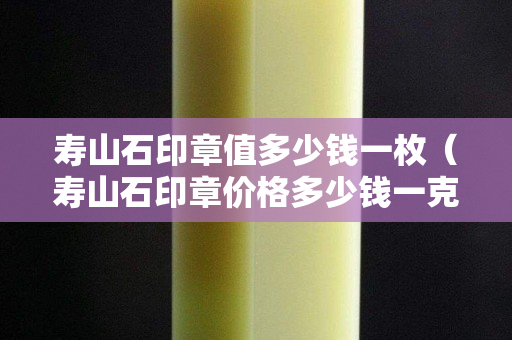 寿山石印章值多少钱一枚（寿山石印章价格多少钱一克）