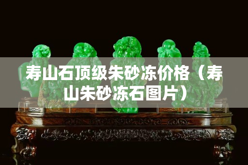 寿山石顶级朱砂冻价格（寿山朱砂冻石图片）
