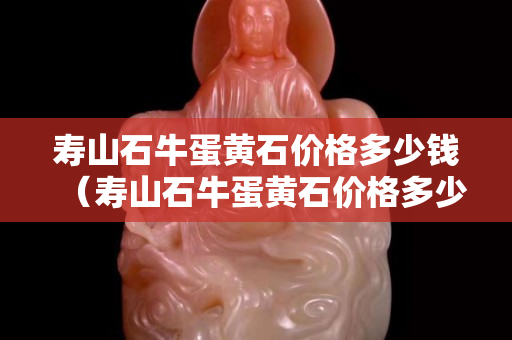 寿山石牛蛋黄石价格多少钱（寿山石牛蛋黄石价格多少钱一斤）