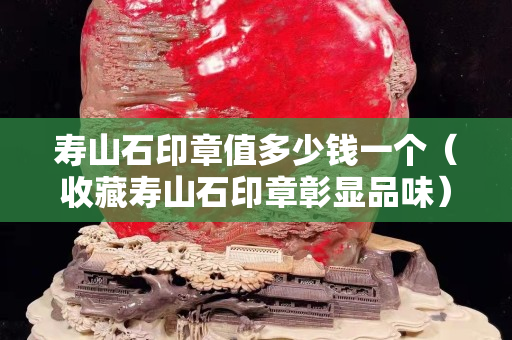 寿山石印章值多少钱一个（收藏寿山石印章彰显品味）