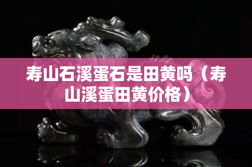 寿山石溪蛋石是田黄吗（寿山溪蛋田黄价格）