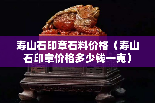 寿山石印章石料价格（寿山石印章价格多少钱一克）