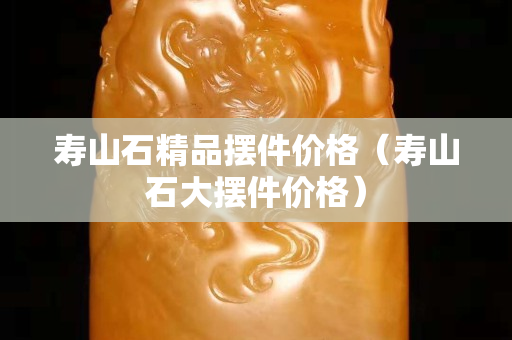寿山石精品摆件价格（寿山石大摆件价格）