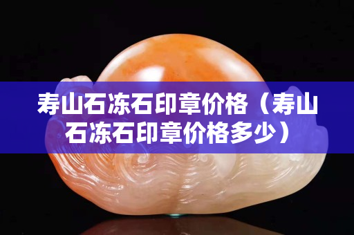 寿山石冻石印章价格（寿山石冻石印章价格多少）