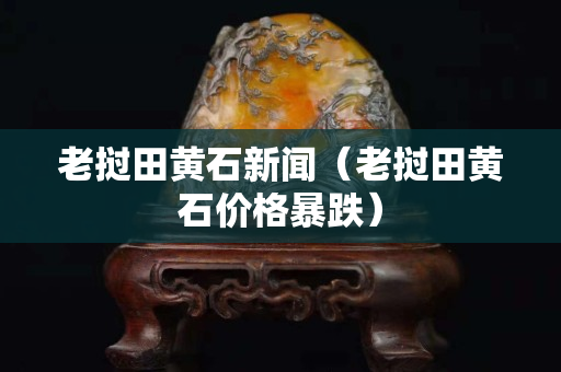 老挝田黄石新闻（老挝田黄石价格暴跌）