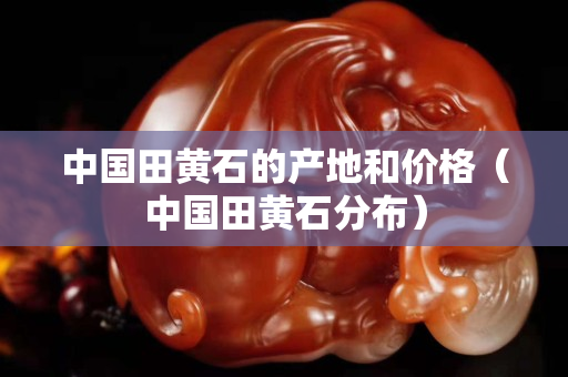 中国田黄石的产地和价格（中国田黄石分布）
