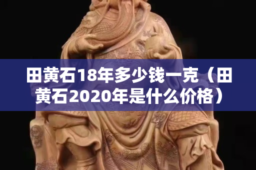 田黄石18年多少钱一克（田黄石2020年是什么价格）