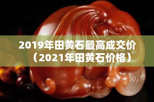 2019年田黄石最高成交价（2021年田黄石价格）