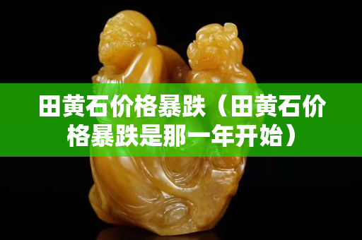 田黄石价格暴跌（田黄石价格暴跌是那一年开始）