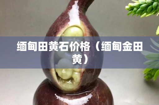 缅甸田黄石价格（缅甸金田黄）