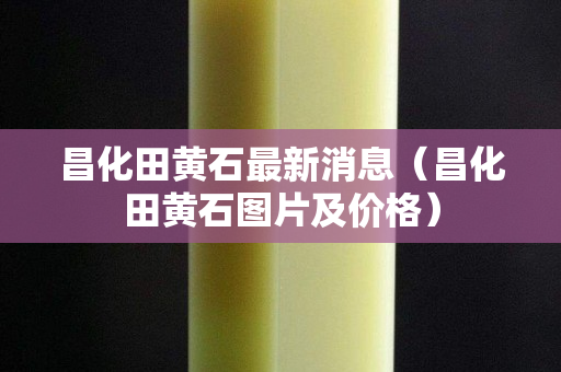 昌化田黄石最新消息（昌化田黄石图片及价格）