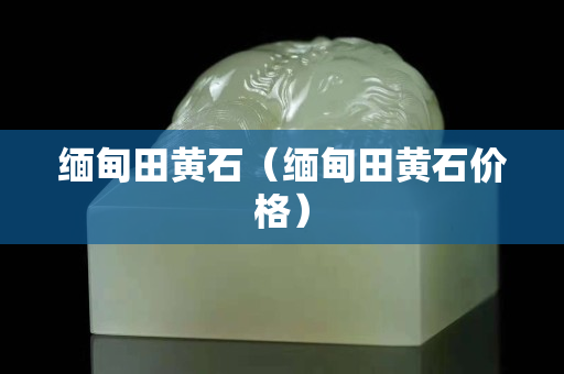 缅甸田黄石（缅甸田黄石价格）
