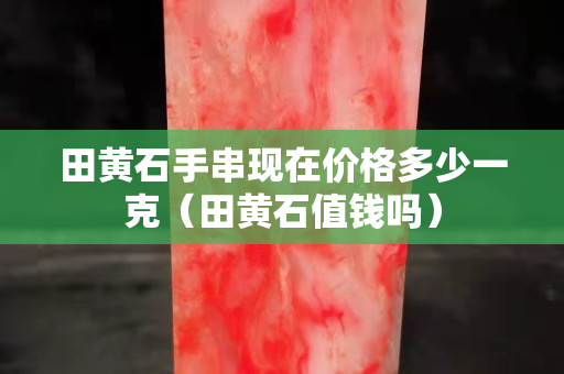 田黄石手串现在价格多少一克（田黄石值钱吗）