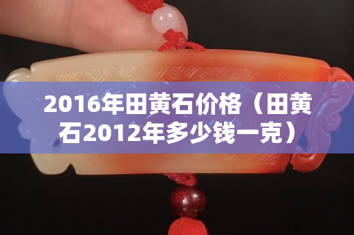 2016年田黄石价格（田黄石2012年多少钱一克）