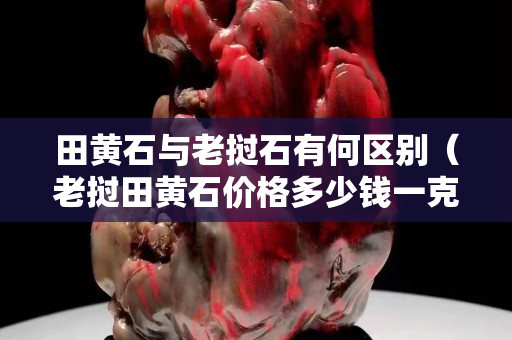 田黄石与老挝石有何区别（老挝田黄石价格多少钱一克）