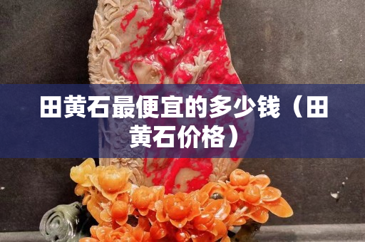 田黄石最便宜的多少钱（田黄石价格）