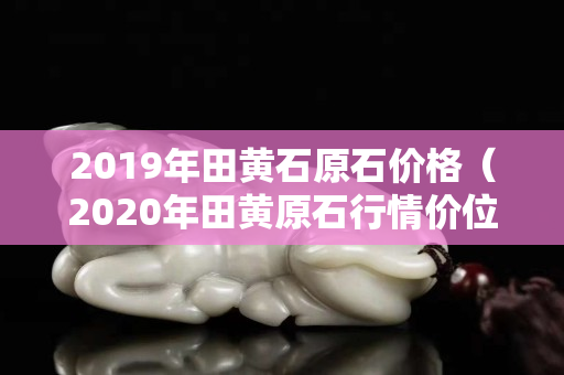 2019年田黄石原石价格（2020年田黄原石行情价位）