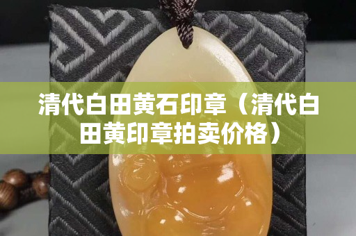 清代白田黄石印章（清代白田黄印章拍卖价格）