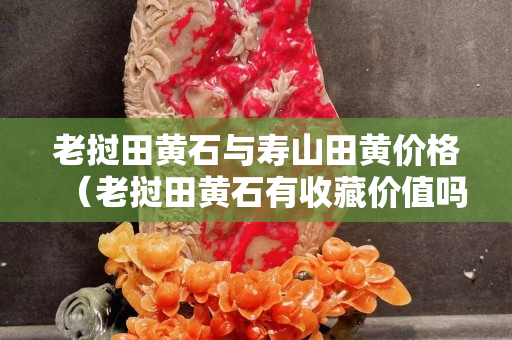 老挝田黄石与寿山田黄价格（老挝田黄石有收藏价值吗）