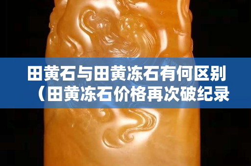 田黄石与田黄冻石有何区别（田黄冻石价格再次破纪录达到10万一克？）