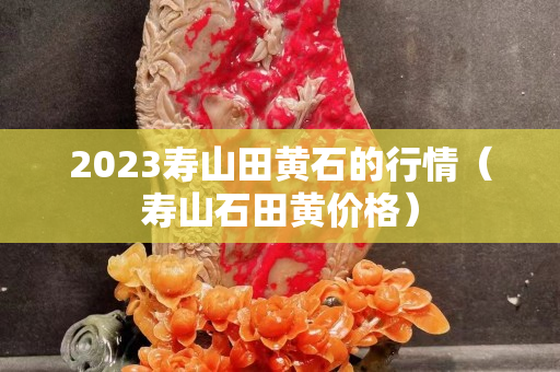 2023寿山田黄石的行情（寿山石田黄价格）