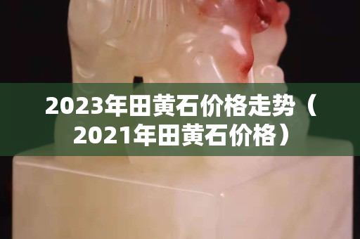 2023年田黄石价格走势（2021年田黄石价格）