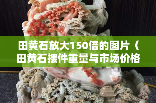 田黄石放大150倍的图片（田黄石摆件重量与市场价格）