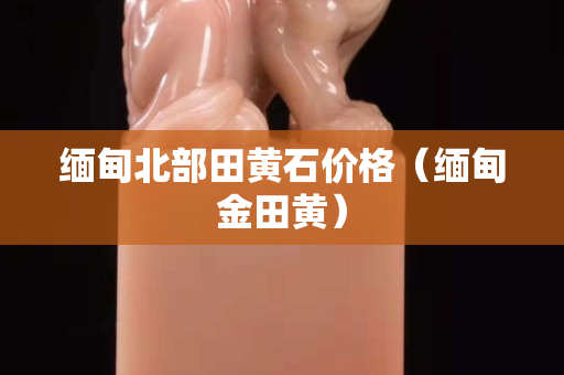 缅甸北部田黄石价格（缅甸金田黄）