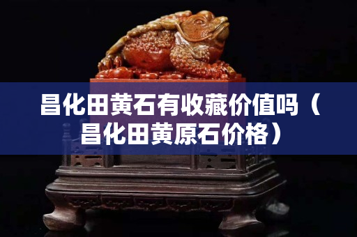 昌化田黄石有收藏价值吗（昌化田黄原石价格）