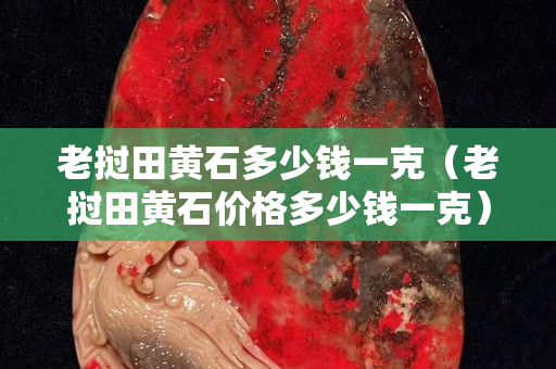 老挝田黄石多少钱一克（老挝田黄石价格多少钱一克）