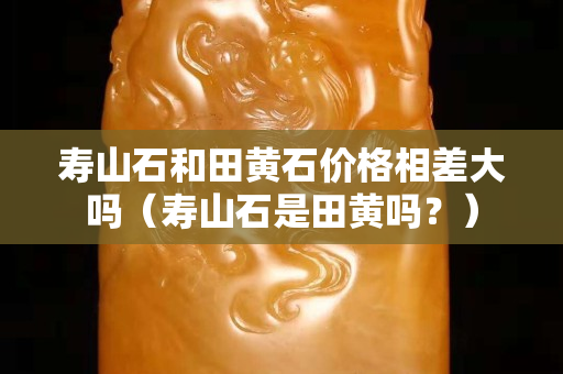 寿山石和田黄石价格相差大吗（寿山石是田黄吗？）