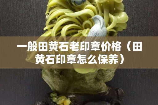 一般田黄石老印章价格（田黄石印章怎么保养）