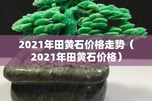 2021年田黄石价格走势（2021年田黄石价格）