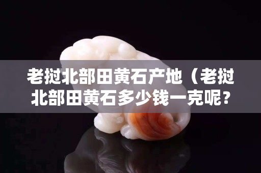 老挝北部田黄石产地（老挝北部田黄石多少钱一克呢？）