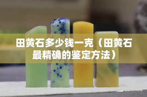 田黄石多少钱一克（田黄石最精确的鉴定方法）
